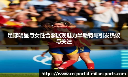 足球明星与女性合照展现魅力半脸特写引发热议与关注